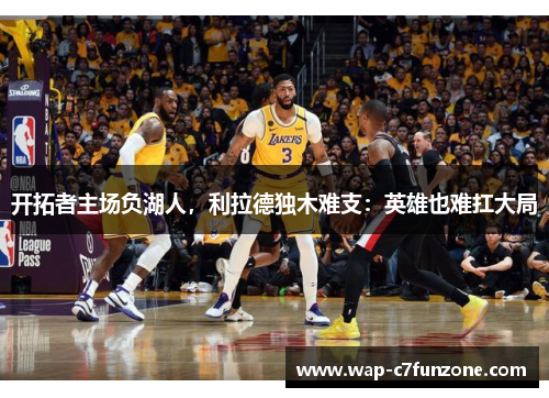 开拓者主场负湖人，利拉德独木难支：英雄也难扛大局