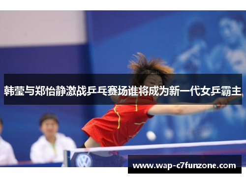 韩莹与郑怡静激战乒乓赛场谁将成为新一代女乒霸主